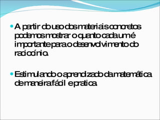 A partir do uso dos materiais concretos podemos mostrar o quanto cada um é importante para o desenvolvimento do raciocínio.  Estimulando o aprendizado da matemática de maneira fácil e pratica.  