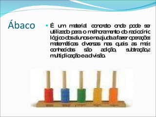 Ábaco É um material concreto onde pode ser utilizado para o melhoramento do raciocínio lógico dos alunos e na ajuda a fazer operações matemáticas diversas nas quais as mais conhecidas são adição, subtração,a multiplicação e a divisão. 