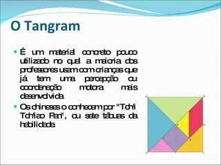 O Tangram É um material concreto pouco utilizado no qual a maioria dos professores usam com crianças que já tem uma percepção ou coordenação motora mais desenvolvida Os chineses o conhecem por "Tch'i Tch'iao Pan", ou sete tábuas da habilidade. 