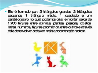 Ele é formado por: 2 triângulos grandes, 2 triângulos pequenos, 1 triângulo médio, 1 quadrado e um paralelogramo no qual podemos criar e montar cerca de 1.700 figuras entre animais, plantas, pessoas, objetos, letras, números, figuras geométrica entre outros e através dele desenvolver cada vez mais a coordenação motora. 