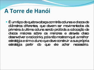 A Torre de Hanói É um tipo de quebra-cabeça com três colunas e discos de diâmetros diferentes, que devem ser movimentados da primeira à ultima coluna sendo proibida a colocação de discos maiores sobre os menores e através disso desenvolver o raciocínio, pois não mostram qual a melhor estratégia e sim o aluno que deve construir a sua própria estratégia partir do que ele achar necessário. 