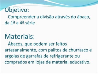 Objetivo:   Compreender a divisão através do ábaco, da 1ª a 4ª série  Materiais:   Ábacos, que podem ser feitos artesanalmente, com palitos de churrasco e argolas de garrafas de refrigerante ou comprados em lojas de material educativo.  