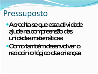 Pressuposto Acredita-se que essa atividade ajude na compreensão das unidades matemáticas. Como também desenvolver o raciocínio lógico das crianças 