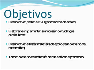 Objetivos Desenvolver, testar e divulgar métodos de ensino; Elaborar e implementar se necessário mudanças curriculares; Desenvolver e testar materiais de apoio para o ensino da matemática; Tornar o ensino de matemática mais eficaz e prazeroso. 