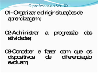 O professor do Séc. XXI 01- Organizar e dirigir situações de aprendizagem ; 02-Administrar a progressão das atividades; 03-Conceber e fazer com que os dispositivos de diferenciação evoluam; 