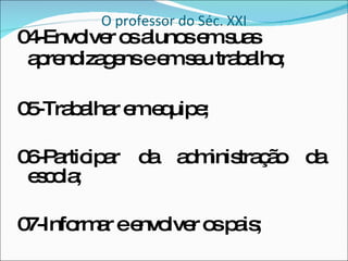 O professor do Séc. XXI 04-Envolver os alunos em suas aprendizagens e em seu trabalho; 05-Trabalhar em equipe; 06-Participar da administração da escola; 07-Informar e envolver os pais;  