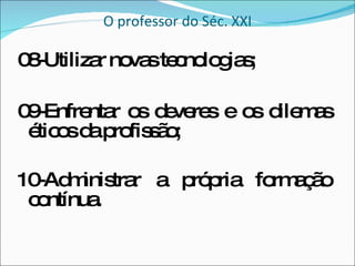 O professor do Séc. XXI 08-Utilizar novas tecnologias; 09-Enfrentar os deveres e os dilemas éticos da profissão; 10-Administrar a própria formação contínua. 