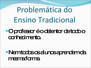 Problemática do  Ensino Tradicional  O professor é o detentor de todo o conhecimento. Nem todos os alunos aprendem da mesma forma. 