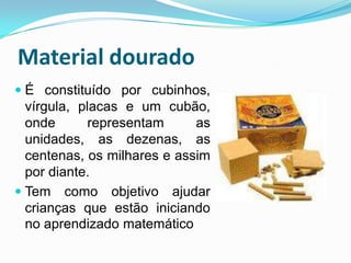 Material douradoÉ constituído por cubinhos, vírgula, placas e um cubão, onde representam as unidades, as dezenas, as centenas, os milhares e assim por diante.