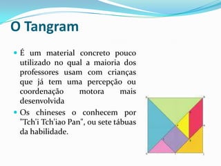 Tem como objetivo ajudar crianças que estão iniciando no aprendizado matemáticoO TangramÉ um material concreto pouco utilizado no qual a maioria dos professores usam com crianças que já tem uma percepção ou coordenação motora mais desenvolvidaOs chineses o conhecem por "Tch'i Tch'iao Pan", ou sete tábuas da habilidade.