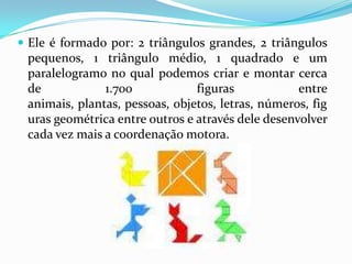 Ele é formado por: 2 triângulos grandes, 2 triângulos pequenos, 1 triângulo médio, 1 quadrado e um paralelogramo no qual podemos criar e montar cerca de 1.700 figuras entre animais, plantas, pessoas, objetos, letras, números, figuras geométrica entre outros e através dele desenvolver cada vez mais a coordenação motora.