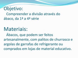 Objetivo:   Compreender a divisão através do ábaco, da 1ª a 4ª série  Materiais:   Ábacos, que podem ser feitos artesanalmente, com palitos de churrasco e argolas de garrafas de refrigerante ou comprados em lojas de material educativo. 