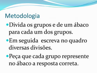 MetodologiaDivida os grupos e de um ábaco para cada um dos grupos.Em seguida  escreva no quadro diversas divisões.Peça que cada grupo represente no ábaco a resposta correta.