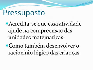 PressupostoAcredita-se que essa atividade ajude na compreensão das unidades matemáticas.Como também desenvolver o raciocínio lógico das crianças