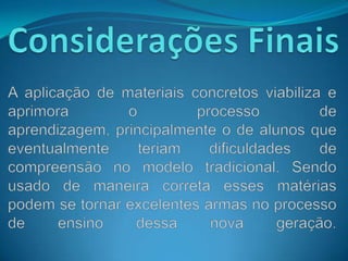 Considerações FinaisA aplicação de materiais concretos viabiliza e aprimora o processo de aprendizagem, principalmente o de alunos que eventualmente teriam dificuldades de compreensão no modelo tradicional. Sendo usado de maneira correta esses matérias podem se tornar excelentes armas no processo de ensino dessa nova geração.