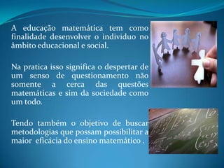 A educação matemática tem como finalidade desenvolver o individuo no âmbito educacional e social.Na pratica isso significa o despertar de um senso de questionamento não somente a cerca das questões matemáticas e sim da sociedade como um todo.Tendo também o objetivo de buscar metodologias que possam possibilitar a maior  eficácia do ensino matemático .
