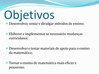 ObjetivosDesenvolver, testar e divulgar métodos de ensino;Elaborar e implementar se necessário mudanças curriculares;Desenvolver e testar materiais de apoio para o ensino da matemática;Tornar o ensino de matemática mais eficaz e prazeroso.