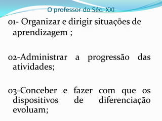 O professor do Séc. XXI01- Organizar e dirigir situações de aprendizagem ;02-Administrar a progressão das atividades;03-Conceber e fazer com que os dispositivos de diferenciação evoluam;