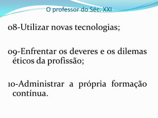 O professor do Séc. XXI08-Utilizar novas tecnologias;09-Enfrentar os deveres e os dilemas éticos da profissão;10-Administrar a própria formação contínua.