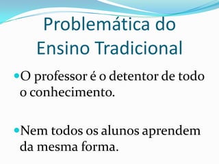 Problemática do Ensino Tradicional O professor é o detentor de todo o conhecimento.Nem todos os alunos aprendem da mesma forma.