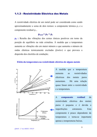 1.1.3 - Resistividade Eléctrica dos Metais
A resistividade eléctrica de um metal pode ser considerada como sendo
aproximadamente a soma de dois termos: a componente térmica ρT e a
componente residual ρr ,
ρtotal = ρT + ρr
ρT : Resulta das vibrações dos cernes iónicos positivos em torno da
posição de equilíbrio na rede cristalina. À medida que a temperatura
aumenta as vibrações são em maior número o que aumenta o número de
ondas elásticas termicamente excitadas (fonões) o que provoca a
dispersão dos electrões de condução;
Efeito da temperatura na resistividade eléctrica de alguns metais
À medida que a temperatura
aumenta as resistividades
eléctricas dos metais puros
aumentam. Há uma relação
quase linear entre a resistividade
e a temperatura.
A componente residual da
resistividade eléctrica dos metais
puros é pequena e é devida a
imperfeições estruturais. Esta
componente é pouco dependente da
temperatura e torna-se importante
apenas a temperaturas baixas.
QMAR – 2º Ano MIEEC //FEUP
9
 