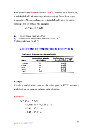 Para temperaturas acima de cerca de –200ºC, na maior parte dos metais,
a resistividade eléctrica varia aproximadamente de forma linear com a
temperatura . Nestas condições, as resistividades eléctricas de muitos
metais podem ser obtidas pela equação:
ρT = ρ0ºC (1 + αTT)
ρ0ºC : resistividade eléctrica a 0ºC;
αT : coeficiente de temperatura da resistividade, ºC-1
;
T : temperatura do metal, ºC
Coeficientes de temperatura da resistividade
Exemplo
Calcule a resistividade eléctrica do cobre puro a 132ºC, usando o
coeficiente de temperatura indicada na tabela acima.
Resolução
ρT = ρ0ºC (1 + αTT)
= 1,6x10-6 ( 1 + 0,0039 x 132)
= 2,42 x10-6
Ω . cm
= 2,42 x10-8
Ω . m
QMAR – 2º Ano MIEEC //FEUP
10
 
