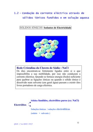 1.2 - Condução da corrente eléctrica através de
sólidos iónicos fundidos e em solução aquosa
SÓLIDOS IÓNICOS: Isolantes de Electricidade
Rede Cristalina do Cloreto de Sódio : NaCl
Os iões encontram-se fortemente ligados entre si o que
impossibilita a sua mobilidade, por isso não conduzem a
corrente eléctrica. Quando se fornece energia (fusão) suficiente
para quebrar as ligações iónicas ou quando o sólido iónico é
dissolvido num solvente (em geral água) passam a existir iões
livres portadores de carga eléctrica.
Sólidos fundidos, electrólitos puros (ex: NaCl)
Electrólitos
Soluções iónicas / soluções electrolíticas
(soluto + solvente )
QMAR – 2º Ano MIEEC //FEUP
12
 