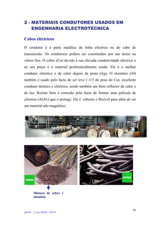 2 - MATERIAIS CONDUTORES USADOS EM
ENGENHARIA ELECTROTÉCNICA
Cabos eléctricos
O condutor é a parte metálica da linha eléctrica ou do cabo de
transmissão. Os condutores podem ser constituídos por um único ou
vários fios. O cobre (Cu) devido à sua elevada condutividade eléctrica e
ao seu preço é o material preferencialmente usado. Ele é o melhor
condutor eléctrico e de calor depois da prata (Ag). O alumínio (Al)
também é usado pelo facto de ser leve (~1/3 do peso do Cu), excelente
condutor térmico e eléctrico, sendo também um bom reflector de calor e
de luz. Resiste bem à corrosão pelo facto de formar uma película de
alumina (Al2O3) que o protege. Ele é robusto e flexível para além de ser
um material não magnético.
Mistura de cobre e
alumínio
QMAR – 2º Ano MIEEC //FEUP
16
 