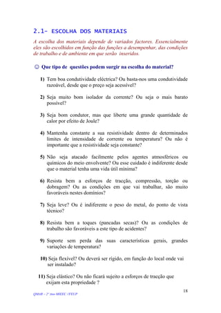 2.1- ESCOLHA DOS MATERIAIS
A escolha dos materiais depende de variados factores. Essencialmente
eles são escolhidos em função das funções a desempenhar, das condições
de trabalho e de ambiente em que serão inseridos.
☺ Que tipo de questões podem surgir na escolha do material?
1) Tem boa condutividade eléctrica? Ou basta-nos uma condutividade
razoável, desde que o preço seja acessível?
2) Seja muito bom isolador da corrente? Ou seja o mais barato
possível?
3) Seja bom condutor, mas que liberte uma grande quantidade de
calor por efeito de Joule?
4) Mantenha constante a sua resistividade dentro de determinados
limites de intensidade de corrente ou temperatura? Ou não é
importante que a resistividade seja constante?
5) Não seja atacado facilmente pelos agentes atmosféricos ou
químicos do meio envolvente? Ou esse cuidado é indiferente desde
que o material tenha uma vida útil mínima?
6) Resista bem a esforços de tracção, compressão, torção ou
dobragem? Ou as condições em que vai trabalhar, são muito
favoráveis nestes domínios?
7) Seja leve? Ou é indiferente o peso do metal, do ponto de vista
técnico?
8) Resista bem a toques (pancadas secas)? Ou as condições de
trabalho são favoráveis a este tipo de acidentes?
9) Suporte sem perda das suas características gerais, grandes
variações de temperatura?
10) Seja flexível? Ou deverá ser rígido, em função do local onde vai
ser instalado?
11) Seja elástico? Ou não ficará sujeito a esforços de tracção que
exijam esta propriedade ?
QMAR – 2º Ano MIEEC //FEUP
18
 