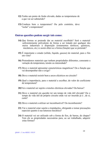 12) Tenha um ponto de fusão elevado, dadas as temperaturas de
a que vai ser submetido?
13) Conduza bem a temperatura? Ou pelo contrário, deve
“isolar” a temperatura?
Outras questões podem surgir tais como:
14) Que formas se pretende dar ao material escolhido? Será o material
suficientemente polivalente de forma a ser tratado por qualquer dos
meios industriais à disposição (tratamentos térmicos, químicos,
mecânicos, etc.) e assim obter-se a forma (função) que se pretende?
15) É importante o estado (sólido, líquido, gasoso) do material, para o fim
em vista?
16) Pretendemos materiais que tenham propriedades diferentes, consoante a
variação da temperatura, tensão ou intensidade?
17) Deve o material apresentar características magnéticas? Ou a função que
vai desempenhar não o exige?
18) Deve o material resistir bem a arcos eléctricos no circuito?
19) Qual a importância, para o material a escolher, do valor do coeficiente
de temperatura?
20)Vai o material ser sujeito a tensões eléctricas elevadas? Ou baixas?
21) Deve o material em questão ter um tempo de vida útil elevada? Ou o
tempo de vida útil do próprio circuito onde vai ser inserido já é , de si,
curta?
22) Deve o material a utilizar ser incombustível? Ou incomburente?
23) Vai o material estar sujeito a trepidações, obrigando a tomar precauções
especiais quanto à sua natureza mecânica?
24) O material vai ser utilizado sob a forma de fios, de barras, de chapas?
Tem ele as propriedades necessárias para, ao ser trabalhado, adquirir
estas formas?
QMAR – 2º Ano MIEEC //FEUP
19
 