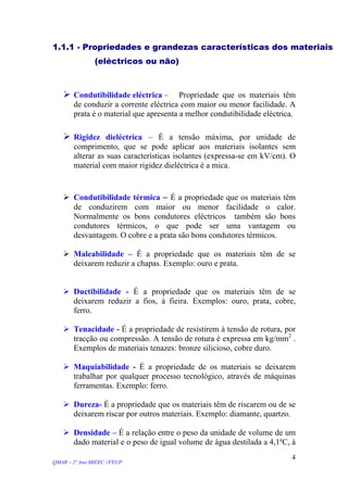 1.1.1 - Propriedades e grandezas características dos materiais
(eléctricos ou não)
Condutibilidade eléctrica – Propriedade que os materiais têm
de conduzir a corrente eléctrica com maior ou menor facilidade. A
prata é o material que apresenta a melhor condutibilidade eléctrica.
Rigidez dieléctrica – É a tensão máxima, por unidade de
comprimento, que se pode aplicar aos materiais isolantes sem
alterar as suas características isolantes (expressa-se em kV/cm). O
material com maior rigidez dieléctrica é a mica.
Condutibilidade térmica – É a propriedade que os materiais têm
de conduzirem com maior ou menor facilidade o calor.
Normalmente os bons condutores eléctricos também são bons
condutores térmicos, o que pode ser uma vantagem ou
desvantagem. O cobre e a prata são bons condutores térmicos.
Maleabilidade – É a propriedade que os materiais têm de se
deixarem reduzir a chapas. Exemplo: ouro e prata.
Ductibilidade - É a propriedade que os materiais têm de se
deixarem reduzir a fios, à fieira. Exemplos: ouro, prata, cobre,
ferro.
Tenacidade - É a propriedade de resistirem à tensão de rotura, por
tracção ou compressão. A tensão de rotura é expressa em kg/mm2
.
Exemplos de materiais tenazes: bronze silicioso, cobre duro.
Maquiabilidade - É a propriedade de os materiais se deixarem
trabalhar por qualquer processo tecnológico, através de máquinas
ferramentas. Exemplo: ferro.
Dureza- É a propriedade que os materiais têm de riscarem ou de se
deixarem riscar por outros materiais. Exemplo: diamante, quartzo.
Densidade – É a relação entre o peso da unidade de volume de um
dado material e o peso de igual volume de água destilada a 4,1ºC, à
QMAR – 2º Ano MIEEC //FEUP
4
 