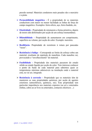 pressão normal. Materiais condutores mais pesados são o mercúrio
e a prata.
Permeabilidade magnética - É a propriedade de os materiais
conduzirem com maior ou menor facilidade as linhas de força do
campo magnético. Exemplos: ferro-silício, aço, ferro-fundido, etc.
Elasticidade - Propriedade de retomarem a forma primitiva, depois
de terem sido deformados por acção de um esforço momentâneo.
Dilatabilidade – Propriedade de aumentarem em comprimento,
superfície ou volume, por acção do calor. Exemplo: mercúrio.
Resiliência- Propriedade de resistirem à rotura por pancadas
“secas”.
Resistência à fadiga – Corresponde ao limite do esforço sobre um
material, resultante de repetição de manobras. Cada manobra vai,
provocando o “envelhecimento” do material.
Fusibilidade - Propriedade dos materiais passarem do estado
sólido ao estado líquido por acção do calor. Tem interesse conhecer
o ponto de fusão de cada material para sabermos quais as
temperaturas máximas admissíveis na instalação onde o material
está, ou vai ser, integrado.
Resistência à corrosão – Propriedade que os materiais têm de
manterem as suas propriedades químicas, por acção de agentes
exteriores (atmosféricos, químicos, etc). Esta propriedade tem
particular importância nos materiais expostos (ao ar) e enterrados
(linhas, cabos ao ar livre ou enterrados, contactos eléctricos ...)
QMAR – 2º Ano MIEEC //FEUP
5
 
