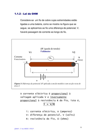 1.1.2 - Lei de OHM
Considere-se um fio de cobre cujas extremidades estão
ligadas a uma bateria, como se mostra na figura que se
segue, se aplicarmos ao fio uma diferença de potencial, V,
haverá passagem de corrente ao longo do fio.
+ -
Figura 3: Diferença de potencial ∆V aplicada a um fio metálico com secção recta de
área A
Corrente
Estacionária
ℓ
A
(área)
V2V1
∆V (queda de tensão)
Voltímetro
A corrente eléctrica é proporcional à
voltagem aplicada V e inversamente
proporcional à resistência R do fio, isto é,
i = V/R
i: corrente eléctrica, A (amperes)
V: diferença de potencial, V (volts)
R: resistência do fio, Ω (ohms)
QMAR – 2º Ano MIEEC //FEUP
6
 