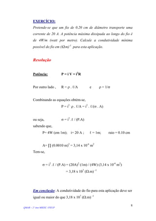 EXERCÍCIO:
Pretende-se que um fio de 0.20 cm de diâmetro transporte uma
corrente de 20 A. A potência máxima dissipada ao longo do fio é
de 4W/m (watt por metro). Calcule a condutividade mínima
possível do fio em (Ω.m)-1
para esta aplicação.
Resolução
Potência: P = i V = i2
R
Por outro lado , R = ρ . ℓ/A e ρ = 1/σ
Combinando as equações obtém-se,
P = i2 .
ρ . ℓ/A = i2
. ℓ/(σ . A)
ou seja, σ = i2
.ℓ / (P.A)
sabendo que,
P= 4W (em 1m); i= 20 A ; ℓ = 1m; raio = 0.10 cm
A= ∏ (0.0010 m)2
= 3,14 x 10-6
m2
Tem-se,
σ = i2
.ℓ / (P.A) = (20A)2
(1m) / (4W) (3,14 x 10-6
m2
)
= 3,18 x 107
(Ω.m) -1
Em conclusão: A condutividade do fio para esta aplicação deve ser
igual ou maior do que 3,18 x 107
(Ω.m) -1
QMAR – 2º Ano MIEEC //FEUP
8
 