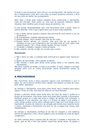 O facão é uma ferramenta muito útil em um acampamento. Há tarefas em que
ele é indispensável como abrir uma trilha ou limpar pequenos arbustos o local
em que você vai montar seu acampamento.
Além disso o facão pode realizar trabalhos leves substituindo a machadinha
como por exemplo, fazer ponta em uma vara de pequeno diâmetro, abater
arbustos, fazer entalhes para encaixar peças de pioneirias, etc.
É uma grande responsabilidade usar uma ferramenta como o facão. Assim é
preciso aprender como é que a gente deve usá-lo para evitar problemas.
1. Use o facão apenas quando a pessoa mais próxima de você estiver a uns 3m
de distância.
2. No acampamento trabalhe afastado dos demais.
3. Quando golpear, faça-o sempre para fora do seu corpo.
4. Quando estiver abrindo um caminho, olhe para trás de vez quando e
certifique-se que o seu companheiro que vem logo atrás de você, está a uma
distância segura ( 3m ). Avise sempre quando for usar o facão.
5. Terminado o trabalho, coloque o facão na bainha.
6. Não caminhe com ele na mão, de um lado para o outro.
Manutenção:
1. Não o deixe no chão, a umidade pode enferrujá-lo e alguém pode machucar-
se.
2. Depois de usa-lo limpe, afie e guarde na bainha.
3. Não martele o facão para rachar lenha grossa (Esse é um trabalho para
machadinha).
Não deixe exposto ao tempo, a chuva e ao orvalho. A noite, coloque-o em lugar
abrigado junto com as outras ferramentas (porta ferramentas isolado do
sereno).
A MACHADINHA
Não movimente muito o braço enquanto segurar uma machadinha e nuca a
jogue. Ao usa-la procure sempre estar calçado com sapatos ou botas de couro,
para melhor segurança.
Ao manejar a machadinha, como para cortar lenha, faça-o sempre sobre banco
seguro e firme ao chão. Isso deve ser feito em um local afastado.
Sempre a primeira batida sobre lenha deve ser fraca de modo a avaliar-se a
dureza da ferramenta. Uma lenha muito dura pode fazer resvalar a ferramenta.
Verifique sempre se o cabo esta preso a cabeça. De batidas com inclinação, a
machadinha é uma alavanca, seu peso e a firmeza do golpe é que produz o
corte. Esteja sempre com os olhos voltados para o lugar que você atingir com a
machadinha. O ponto da madeira a ser atingida pela lamina deve assentar sobre
o tronco, mantenha a ferramenta com bom fio. Se a cabeça ficar frouxa, pare
imediatamente.
Ao manejar a machadinha certifique-se de não ter ninguém a uma distância
mínima de segurança (±3m). Nunca golpeie o alvo na direção do corpo de algum
companheiro.
Ao sentir cansaço deve a pessoa para de executar o trabalho e descansar um
pouco, pois se não o fizer isso poderá causar-lhes sérios danos. Ao passar a
 