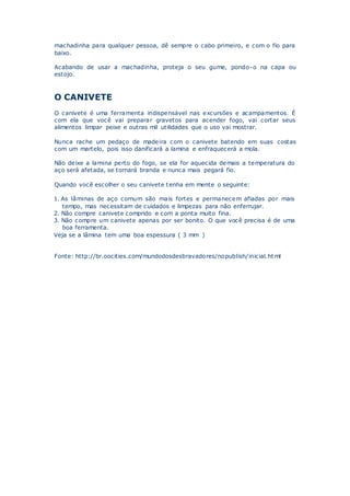 machadinha para qualquer pessoa, dê sempre o cabo primeiro, e com o fio para
baixo.
Acabando de usar a machadinha, proteja o seu gume, pondo-o na capa ou
estojo.
O CANIVETE
O canivete é uma ferramenta indispensável nas excursões e acampamentos. É
com ela que você vai preparar gravetos para acender fogo, vai cortar seus
alimentos limpar peixe e outras mil utilidades que o uso vai mostrar.
Nunca rache um pedaço de madeira com o canivete batendo em suas costas
com um martelo, pois isso danificará a lamina e enfraquecerá a mola.
Não deixe a lamina perto do fogo, se ela for aquecida demais a temperatura do
aço será afetada, se tornará branda e nunca mais pegará fio.
Quando você escolher o seu canivete tenha em mente o seguinte:
1. As lâminas de aço comum são mais fortes e permanecem afiadas por mais
tempo, mas necessitam de cuidados e limpezas para não enferrujar.
2. Não compre canivete comprido e com a ponta muito fina.
3. Não compre um canivete apenas por ser bonito. O que você precisa é de uma
boa ferramenta.
Veja se a lâmina tem uma boa espessura ( 3 mm )
Fonte: http://br.oocities.com/mundodosdesbravadores/nopublish/inicial.html
 