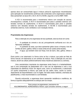 Escola Estadual de Educação Profissional [EEEP] Ensino Médio Integrado à Educação Profissional
Técnico em Edificações
MATERIAIS DE CONSTRUÇÃO
6
apenas deve ser acrescentada água à mistura prévia.As argamassas industrializadas
para aplicação de revestimentos cerâmicos são conhecidas como argamassas colantes.
Elas apresentam os tipos AC-I, AC-II, AC III e ACIIIE, segundo a norma NBR 14081.
A AC-I é recomendada para o revestimento interno com exceção de saunas,
churrasqueiras e estufas. A AC-II é recomendada para pisos e paredes externos com
tensões normais de cisalhamento. A AC-III é recomendada para pisos e paredes
externos com elevadas tensões de cisalhamento. A AC-IIIE é recomendada para
ambientes externos, muito ventilados e com insolação intensa.
Propriedades das Argamassas
Para a obtenção de uma argamassa de boa qualidade, deve-se levar em conta:
• A qualidade do cimento e da cal, principalmente verificando se é de um
fabricante certificado;
• A qualidade da areia, que deve apresentar grãos duros e limpeza, livre de
torrões de barro, galhos, folhas e raízes antes de ser usada (areia lavada).
• A água, que também deve ser limpa, livre de barro, óleo, galhos, folhas e
raíz.
Outro ponto a ser observado é a forma como se faz a mistura, que pode ser feita de
forma manual, em betoneiras ou em centrais de mistura. Para a obtenção de uma boa
mistura, devem-se utilizar preferencialmente meios mecânicos (betoneira ou centrais).
Uma característica importante da argamassa ainda fresca é a trabalhabilidade,
que é uma composição da plasticidade com o tipo uso da argamassa e com a sua
capacidade de aderência inicial. Em alguns usos, como no revestimento, é adicionado
um quarto componente à mistura, que pode ser cal, saibro, barro, caulim ou outros,
dependendo da disponibilidade e uso na região. De todos esses materiais, chamados de
plastificantes, o mais recomendado é a cal hidratada.
Quando endurecida, a argamassa dever apresentar resistência e resiliência, de
forma a suportar adequadamente os esfoços sem se romper.
Para compor as argamassas, precisamos de
AGLOMERANTES, AGREGADOS e ÁGUA, cujos conceitos veremos, a seguir:
 