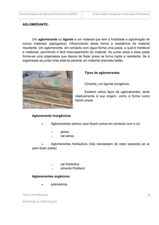 Escola Estadual de Educação Profissional [EEEP] Ensino Médio Integrado à Educação Profissional
Técnico em Edificações
MATERIAIS DE CONSTRUÇÃO
7
AGLOMERANTE:
Um aglomerante ou ligante é um material que tem a finalidade a aglutinação de
outros materiais (agregados), influenciando desta forma a resistência do material
resultante. Um aglomerante, em contacto com água forma uma pasta, a qual é moldável
e maleável, permitindo o fácil manuseamento do material. Ao juntar areia a essa pasta
forma-se uma argamassa que depois de fazer presa se torna rígida e resistente. Se à
argamassa se juntar brita está-se perante um material chamado betão.
Tipos de aglomerantes
Cimento, um ligante inorgânico.
Existem vários tipos de aglomerantes, tanto
relativamente à sua origem, como à forma como
fazem presa.
Aglomerante inorgânicos
• Aglomerantes aéreos (que fazem presa em contacto com o ar)
o gesso
o cal aérea
• Aglomerantes hidráulicos (não necessitam de estar expostos ao ar
para fazer presa)
o cal hidráulica
o cimento Portland
Aglomerantes orgânicos
• poliméricos
 