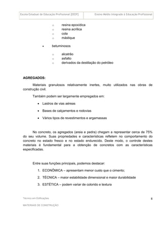 Escola Estadual de Educação Profissional [EEEP] Ensino Médio Integrado à Educação Profissional
Técnico em Edificações
MATERIAIS DE CONSTRUÇÃO
8
o resina epoxídica
o resina acrílica
o cola
o mástique
• betuminosos
o alcatrão
o asfalto
o derivados da destilação do petróleo
AGREGADOS:
Materiais granulosos relativamente inertes, muito utilizados nas obras de
construção civil.
Também podem ser largamente empregados em:
• Lastros de vias aéreas
• Bases de calçamentos e rodovias
• Vários tipos de revestimentos e argamassas
No concreto, os agregados (areia e pedra) chegam a representar cerca de 75%
do seu volume. Suas propriedades e características refletem no comportamento do
concreto no estado fresco e no estado endurecido. Deste modo, o controle destes
materiais é fundamental para a obtenção de concretos com as características
especificadas.
Entre suas funções principais, podemos destacar:
1. ECONÔMICA – apresentam menor custo que o cimento;
2. TÉCNICA – maior estabilidade dimensional e maior durabilidade
3. ESTÉTICA – podem variar de colorido e textura
 