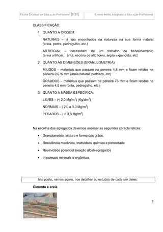 Escola Estadual de Educação Profissional [EEEP] Ensino Médio Integrado à Educação Profissional
Técnico em Edificações
MATERIAIS DE CONSTRUÇÃO
9
CLASSIFICAÇÃO:
1. QUANTO A ORIGEM:
NATURAIS – já são encontrados na natureza na sua forma natural
(areia, pedra, pedregulho, etc.)
ARTIFICIAL – necessitam de um trabalho de beneficiamento
(areia artificial, brita, escória de alto forno, argila expandida, etc)
2. QUANTO ÀS DIMENSÕES (GRANULOMETRIA):
MIUDOS – materiais que passam na peneira 4,8 mm e ficam retidos na
peneira 0,075 mm (areia natural, pedrisco, etc)
GRAUDOS – materiais que passam na peneira 76 mm e ficam retidos na
peneira 4,8 mm (brita, pedregulho, etc)
3. QUANTO À MASSA ESPECÍFICA:
LEVES – (< 2,0 Mg/m3
) (Kg/dm3
)
NORMAIS – ( 2,0 a 3,0 Mg/m3
)
PESADOS – ( > 3,0 Mg/m3
)
Na escolha dos agregados devemos analisar as seguintes características:
• Granulometria, textura e forma dos grãos;
• Resistência mecânica, inatividade química e porosidade
• Reatividade potencial (reação álcali-agregado)
• Impurezas minerais e orgânicas
Isto posto, vamos agora, nos detalhar ao estudos de cada um deles:
Cimento e areia
 
