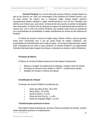 Escola Estadual de Educação Profissional [EEEP] Ensino Médio Integrado à Educação Profissional
Técnico em Edificações
MATERIAIS DE CONSTRUÇÃO
10
Cimento Portland, foi o nome dado pelo químico britânico Joseph Aspdin ao
tipo pó de cimento, em 1824, em homenagem à ilha britânica de Portland devido a cor
de suas rochas. No mesmo ano, o construtor inglês Joseph Aspdin queimou
conjuntamente pedras calcárias e argila, transformando-as num pó fino. Percebeu que
obtinha uma mistura que, após secar, tornava-se tão dura quanto as pedras empregadas
nas construções. A mistura não se dissolvia em água e foi patenteada pelo construtor no
mesmo ano, com o nome de cimento Portland, que recebeu esse nome por apresentar
cor e propriedades de durabilidade e solidez semelhantes às rochas da ilha britânica de
Portland.
A história do cimento inicia-se no Egito antigo, Grécia e Roma, onde as grandes
obras eram construídas com o uso de certas terras de origem vulcânicas, com
propriedades de endurecimento sob a ação da água. Os primeiros aglomerantes usados
eram compostos de cal, areia e cinza vulcânica. O cimento Portland é um aglomerante
hidráulico fabricado pela moagem do clínquer, compostos de silicato e cálcio hidráulicos.
Processo de fabrico
O fabrico do cimento Portland basea-se em três etapas fundamentais:
1. Mistura e moagem da matéria-prima (calcários, margas e brita de rochas).
2. Produção do clínquer (forno rotativo a 1400ºC + arrefecimento rápido).
3. Moagem do clínquer e mistura com gesso.
Constituição do clinquer
O clinquer de cimento Portland é constituído por:
• Óxido de cálcio (CaO) - 60 a 70%
• Sílica (SiO2) - 20 a 25%
• Alumina (Al2O3) - 2 a 9%
• Óxido de ferro (Fe2O3) - 1 a 6%
• Óxido de magnésio (MgO) - 0 a 2%
Transformações químicas no forno
Para determinadas temperaturas, durante a fase de produção do clínquer, existem
várias alterações químicas na matéria-prima:
 