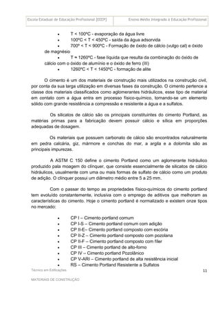Escola Estadual de Educação Profissional [EEEP] Ensino Médio Integrado à Educação Profissional
Técnico em Edificações
MATERIAIS DE CONSTRUÇÃO
11
• T < 100ºC - evaporação da água livre
• 100ºC < T < 450ºC - saída da água adsorvida
• 700º < T < 900ºC - Formação de óxido de cálcio (vulgo cal) e óxido
de magnésio
• T ≈ 1260ºC - fase líquida que resulta da combinação do óxido de
cálcio com o óxido de alumínio e o óxido de ferro (III)
• 1260ºC < T < 1450ºC - formação de alite
O cimento é um dos materiais de construção mais utilizados na construção civil,
por conta da sua larga utilização em diversas fases da construção. O cimento pertence a
classe dos materiais classificados como aglomerantes hidráulicos, esse tipo de material
em contato com a água entra em processo físico-químico, tornando-se um elemento
sólido com grande resistência a compressão e resistente a água e a sulfatos.
Os silicatos de cálcio são os principais constituintes do cimento Portland, as
matérias primas para a fabricação devem possuir cálcio e sílica em proporções
adequadas de dosagem.
Os materiais que possuem carbonato de cálcio são encontrados naturalmente
em pedra calcária, giz, mármore e conchas do mar, a argila e a dolomita são as
principais impurezas.
A ASTM C 150 define o cimento Portland como um aglomerante hidráulico
produzido pala moagem do clínquer, que consiste essencialmente de silicatos de cálcio
hidráulicos, usualmente com uma ou mais formas de sulfato de cálcio como um produto
de adição. O clínquer possui um diâmetro médio entre 5 a 25 mm.
Com o passar do tempo as propriedades físico-químicos do cimento portland
tem evoluído constantemente, inclusiva com o emprego de aditivos que melhoram as
características do cimento. Hoje o cimento portland é normalizado e existem onze tipos
no mercado:
• CP I – Cimento portland comum
• CP I-S – Cimento portland comum com adição
• CP II-E– Cimento portland composto com escória
• CP II-Z – Cimento portland composto com pozolana
• CP II-F – Cimento portland composto com fíler
• CP III – Cimento portland de alto-forno
• CP IV – Cimento portland Pozolânico
• CP V-ARI – Cimento portland de alta resistência inicial
• RS – Cimento Portland Resistente a Sulfatos
 