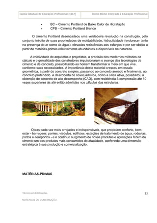 Escola Estadual de Educação Profissional [EEEP] Ensino Médio Integrado à Educação Profissional
Técnico em Edificações
MATERIAIS DE CONSTRUÇÃO
12
• BC – Cimento Portland de Baixo Calor de Hidratação
• CPB – Cimento Portland Branco
O cimento Portland desencadeou uma verdadeira revolução na construção, pelo
conjunto inédito de suas propriedades de moldabilidade, hidraulicidade (endurecer tanto
na presença do ar como da água), elevadas resistências aos esforços e por ser obtido a
partir de matérias-primas relativamente abundantes e disponíveis na natureza.
A criatividade de arquitetos e projetistas, a precisão dos modernos métodos de
cálculo e o genialidade dos construtores impulsionaram o avanço das tecnologias de
cimento e de concreto, possibilitando ao homem transformar o meio em que vive,
conforme suas necessidades. A importância deste material cresceu em escala
geométrica, a partir do concreto simples, passando ao concreto armado e finalmente, ao
concreto protendido. A descoberta de novos aditivos, como a sílica ativa, possibilitou a
obtenção de concreto de alto desempenho (CAD), com resistência à compressão até 10
vezes superiores às até então admitidas nos cálculos das estruturas.
Obras cada vez mais arrojadas e indispensáveis, que propiciam conforto, bem-
estar - barragens, pontes, viadutos, edifícios, estações de tratamento de água, rodovias,
portos e aeroportos - e o contínuo surgimento de novos produtos e aplicações fazem do
cimento um dos produtos mais consumidos da atualidade, conferindo uma dimensão
estratégica à sua produção e comercialização.
MATÉRIAS-PRIMAS
 