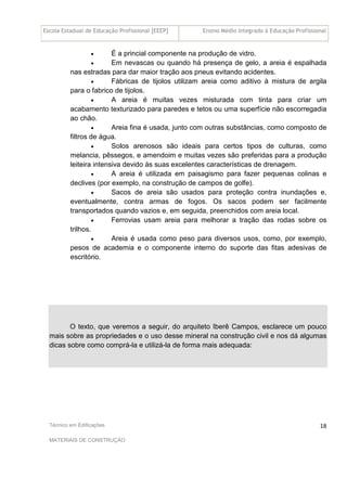 Escola Estadual de Educação Profissional [EEEP] Ensino Médio Integrado à Educação Profissional
Técnico em Edificações
MATERIAIS DE CONSTRUÇÃO
18
• É a princial componente na produção de vidro.
• Em nevascas ou quando há presença de gelo, a areia é espalhada
nas estradas para dar maior tração aos pneus evitando acidentes.
• Fábricas de tijolos utilizam areia como aditivo à mistura de argila
para o fabrico de tijolos.
• A areia é muitas vezes misturada com tinta para criar um
acabamento texturizado para paredes e tetos ou uma superfície não escorregadia
ao chão.
• Areia fina é usada, junto com outras substâncias, como composto de
filtros de água.
• Solos arenosos são ideais para certos tipos de culturas, como
melancia, pêssegos, e amendoim e muitas vezes são preferidas para a produção
leiteira intensiva devido às suas excelentes características de drenagem.
• A areia é utilizada em paisagismo para fazer pequenas colinas e
declives (por exemplo, na construção de campos de golfe).
• Sacos de areia são usados para proteção contra inundações e,
eventualmente, contra armas de fogos. Os sacos podem ser facilmente
transportados quando vazios e, em seguida, preenchidos com areia local.
• Ferrovias usam areia para melhorar a tração das rodas sobre os
trilhos.
• Areia é usada como peso para diversos usos, como, por exemplo,
pesos de academia e o componente interno do suporte das fitas adesivas de
escritório.
O texto, que veremos a seguir, do arquiteto Iberê Campos, esclarece um pouco
mais sobre as propriedades e o uso desse mineral na construção civil e nos dá algumas
dicas sobre como comprá-la e utilizá-la de forma mais adequada:
 