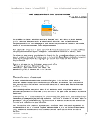 Escola Estadual de Educação Profissional [EEEP] Ensino Médio Integrado à Educação Profissional
Técnico em Edificações
MATERIAIS DE CONSTRUÇÃO
19
Areia para construção civil: como comprar e como usar
Por Arq. Iberê M. Campos
Na tecnologia do concreto, a areia é chamada de “agregado miúdo”, em contraposição ao “agregado
graúdo” constituído pela pedra britada. A areia nada mais é do que a parte miúda resultado da
desagregação de rochas. Esta desagregação pode ser causada por processos naturais ou pelo homem,
através de processos mecanizados para a britagem de rochas.
Nem todo resíduo miúdo vindo de rochas é chamado de “areia”. Recebe este nome apenas o produto de
desagregação das rochas que passa pela peneira com abertura de malha com no máximo 4,8 mm.
Na natureza, a areia pode ser encontrada portos de areia dos rios -- que são as melhores -- ou em minas,
quando passa a ser chamada de “areia de cava” ou “de barranco”. Estas são as mais baratas, mas podem
conter impurezas necessitando de lavagem para que possam mser usadas em obras de maior
responsabilidade.
Quanto ao tipo, as areias são divididas em grossa, média e fina:
• Areia grossa - grãos com diâmetro entre 2 a 4 mm
• Areia média - grãos com diâmetro entre 0;42 a 2 mm
• Areia fina - grãos com diâmetros entr 0,05 a 0,42 mm
Algumas informações sobre as areias
A areia é um elemento fundamental em qualquer construção. É usada em várias partes, desde as
fundações até as coberturas passando pela estrutura, vedações e acabamentos. Para cada finalidade
deve ser escolhido um tipo, variando a granulometria e a pureza do material. Veja algumas dicas para
escolher e comprar:
1 • O concreto pode usar areia grossa, média ou fina. Entretanto, areias finas podem conter um teor
excessivo de material intruso pulverizado (outros compostos) o que pode causar sérios danos à qualidade
do concreto.
2 • Em princípio, não se lava a areia de rio pois considera-se que ela já está lavada. Já a areia de cava (ou
de barranco) pode exigir lavagem por conter impurezas. Como saber se é preciso ou não lavar a areia? Se
a areia suja a mão necessita de lavagem. Da mesma forma, se lavarmos uma amostra e a água utilizada
for muito turva, então devemos lavar todo o lote.
3 • A cor das areias pode ser branca, avermelhada ou amarelada. O fato, em si, não é importante e diz
respeito apenas ao tipo da rocha mãe. É preciso apenas observar se a cor não está vindo de impurezas
como, por exemplo, excesso de solo (terra) que veio misturado à areia por esta ser de procedência
duvidosa.
 