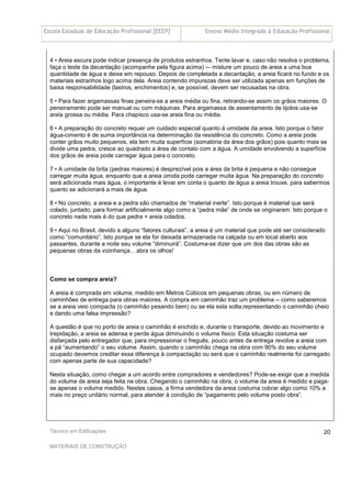 Escola Estadual de Educação Profissional [EEEP] Ensino Médio Integrado à Educação Profissional
Técnico em Edificações
MATERIAIS DE CONSTRUÇÃO
20
4 • Areia escura pode indicar presença de produtos estranhos. Tente lavar e, caso não resolva o problema,
faça o teste da decantação (acompanhe pela figura acima) -– misture um pouco de areia a uma boa
quantidade de água e deixe em repouso. Depois de completada a decantação, a areia ficará no fundo e os
materiais estranhos logo acima dela. Areia contendo impurezas deve ser utilizada apenas em funções de
baixa responsabilidade (lastros, enchimentos) e, se possível, devem ser recusadas na obra.
5 • Para fazer argamassas finas peneira-se a areia média ou fina, retirando-se assim os grãos maiores. O
peneiramento pode ser manual ou com máquinas. Para argamassa de assentamento de tijolos usa-se
areia grossa ou média. Para chapisco usa-se areia fina ou média.
6 • A preparação do concreto requer um cuidado especial quanto à umidade da areia. Isto porque o fator
água-cimento é de suma importância na determinação da resistência do concreto. Como a areia pode
conter grãos muito pequenos, ela tem muita superfície (somatória da área dos grãos) pois quanto mais se
divide uma pedra, cresce ao quadrado a área de contato com a água. A umidade envolvendo a superfície
dos grãos de areia pode carregar água para o concreto.
7 • A umidade da brita (pedras maiores) é desprezível pois a área da brita é pequena e não consegue
carregar muita água, enquanto que a areia úmida pode carregar muita água. Na preparação do concreto
será adicionada mais água, o importante é levar em conta o quanto de água a areia trouxe, para sabermos
quanto se adicionará a mais de água.
8 • No concreto, a areia e a pedra são chamados de “material inerte”. Isto porque é material que será
colado, juntado, para formar artificialmente algo como a “pedra mãe” de onde se originaram. Isto porque o
concreto nada mais é do que pedra + areia colados.
9 • Aqui no Brasil, devido a alguns “fatores culturais”, a areia é um material que pode até ser considerado
como “comunitário”. Isto porque se ela for deixada armazenada na calçada ou em local aberto aos
passantes, durante a noite seu volume “diminuirá”. Costuma-se dizer que um dos das obras são as
pequenas obras da vizinhança... abra os olhos!
Como se compra areia?
A areia é comprada em volume, medido em Metros Cúbicos em pequenas obras, ou em número de
caminhões de entrega para obras maiores. A compra em caminhão traz um problema -- como saberemos
se a areia veio compacta (o caminhão pesando bem) ou se ela esta solta,representando o caminhão cheio
e dando uma falsa impressão?
A questão é que no porto de areia o caminhão é enchido e, durante o transporte, devido ao movimento e
trepidação, a areia se adensa e perde água diminuindo o volume fisico. Esta situação costuma ser
disfarçada pelo entregador que, para impressionar o freguês, pouco antes da entrega revolve a areia com
a pá “aumentando” o seu volume. Assim, quando o caminhão chega na obra com 90% do seu volume
ocupado devemos creditar essa diferença à compactação ou será que o caminhão realmente foi carregado
com apenas parte de sua capacidade?
Nesta situação, como chegar a um acordo entre compradores e vendedores? Pode-se exigir que a medida
do volume de areia seja feita na obra. Chegando o caminhão na obra, o volume da areia é medido e paga-
se apenas o volume medido. Nestes casos, a firma vendedora da areia costuma cobrar algo como 10% a
mais no preço unitário normal, para atender à condição de “pagamento pelo volume posto obra”.
 