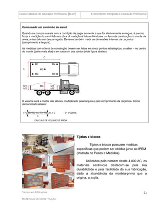 Escola Estadual de Educação Profissional [EEEP] Ensino Médio Integrado à Educação Profissional
Técnico em Edificações
MATERIAIS DE CONSTRUÇÃO
21
Como medir um caminhão de areia?
Quando se compra a areia com a condição de pagar somente o que for efetivamente entregue, é preciso
fazer a medição do caminhão em obra. A medição é feita enfiando-se um ferro de construção no monte de
areia, antes dela ser descarregada. Deve-se também medir as dimensões internas da caçamba
(comprimento e largura).
As medidas com o ferro de construção devem ser feitas em cinco pontos estratégicos, a saber -- no centro
do monte (parte mais alta) e em cada um dos cantos (vide figura abaixo).
O volume será a média das alturas, multiplicado pela largura e pelo comprimento da caçamba. Como
demonstrado abaixo:
Tijolos e blocos
Tijolos e blocos possuem medidas
específicas que podem ser obtidas junto ao IPEM
(Instituto de Pesos e Medidas).
Utilizados pelo homem desde 4.000 AC, os
materiais cerâmicos destacam-se pela sua
durabilidade e pela facilidade da sua fabricação,
dada a abundância da matéria-prima que o
origina, a argila.
 