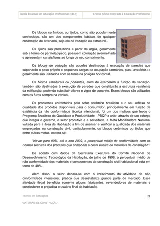 Escola Estadual de Educação Profissional [EEEP] Ensino Médio Integrado à Educação Profissional
Técnico em Edificações
MATERIAIS DE CONSTRUÇÃO
22
Os blocos cerâmicos, ou tijolos, como são popularmente
conhecidos, são um dos componentes básicos de qualquer
construção de alvenaria, seja ela de vedação ou estrutural..
Os tijolos são produzidos a partir da argila, geralmente
sob a forma de paralelepípedo, possuem coloração avermelhada
e apresentam canais/furos ao longo de seu comprimento.
Os blocos de vedação são aqueles destinados à execução de paredes que
suportarão o peso próprio e pequenas cargas de ocupação (armários, pias, lavatórios) e
geralmente são utilizados com os furos na posição horizontal.
Os blocos estruturais ou portantes, além de exercerem a função da vedação,
também são destinados à execução de paredes que constituirão a estrutura resistente
da edificação, podendo substituir pilares e vigas de concreto. Esses blocos são utilizados
com os furos sempre na vertical.
Os problemas enfrentados pelo setor cerâmico brasileiro e o seu reflexo na
qualidade dos produtos disponíveis para o consumidor, principalmente em função da
existência da não conformidade técnica intencional, foi um dos motivos que levou o
Programa Brasileiro da Qualidade e Produtividade - PBQP a criar, através de um esforço
que integra o governo, o setor produtivo e a sociedade, a Meta Mobilizadora Nacional
voltada para a área da Habitação a fim de analisar e verificar a qualidade dos materiais
empregados na construção civil, particularmente, os blocos cerâmicos ou tijolos que
entre outras metas, espera-se:
"elevar para 90%, até o ano 2002, o percentual médio de conformidade com as
normas técnicas dos produtos que compõem a cesta básica de materiais de construção".
De acordo com dados da Secretaria Executiva do Comitê Nacional de
Desenvolvimento Tecnológico da Habitação, de julho de 1998, o percentual médio de
não conformidade dos materiais e componentes da construção civil habitacional está em
torno de 40%.
Além disso, o setor depara-se com o crescimento da atividade de não
conformidade intencional, prática que desestabiliza grande parte do mercado. Essa
atividade ilegal beneficia somente alguns fabricantes, revendedores de materiais e
construtores e prejudica o usuário final da habitação.
 