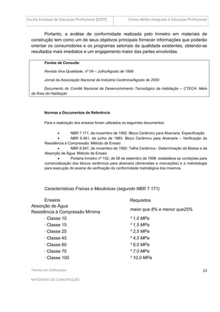 Escola Estadual de Educação Profissional [EEEP] Ensino Médio Integrado à Educação Profissional
Técnico em Edificações
MATERIAIS DE CONSTRUÇÃO
23
Portanto, a análise de conformidade realizada pelo Inmetro em materiais de
construção tem como um de seus objetivos principais fornecer informações que poderão
orientar os consumidores e os programas setoriais da qualidade existentes, obtendo-se
resultados mais imediatos e um engajamento maior das partes envolvidas.
Fontes de Consulta:
Revista Viva Qualidade, nº 04 – Julho/Agosto de 1999
Jornal da Associação Nacional da Indústria Cerâmica/Agosto de 2000
Documento do Comitê Nacional de Desenvolvimento Tecnológico da Habitação – CTECH: Meta
da Área de Habitação
Normas e Documentos de Referência
Para a realização dos ensaios foram utilizados os seguintes documentos:
• NBR 7.171, de novembro de 1992: Bloco Cerâmico para Alvenaria: Especificação
• NBR 6.461, de junho de 1983: Bloco Cerâmico para Alvenaria – Verificação da
Resistência à Compressão: Método de Ensaio
• NBR 8.947, de novembro de 1992: Telha Cerâmica - Determinação da Massa e da
Absorção de Água: Método de Ensaio
• Portaria Inmetro nº 152, de 08 de setembro de 1998: estabelece as condições para
comercialização dos blocos cerâmicos para alvenaria (dimensões e marcações) e a metodologia
para execução do exame de verificação da conformidade metrológica dos mesmos.
Características Físicas e Mecânicas (segundo NBR 7.171)
RequisitosEnsaios
Absorção de Água
Resistência à Compressão Mínima
maior que 8% e menor que25%
· Classe 10 ³ 1,0 MPa
· Classe 15 ³ 1,5 MPa
· Classe 25 ³ 2,5 MPa
· Classe 45 ³ 4,5 MPa
· Classe 60 ³ 6,0 MPa
· Classe 70 ³ 7,0 MPa
· Classe 100 ³ 10,0 MPa
 