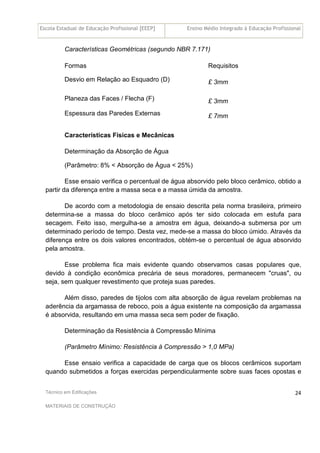 Escola Estadual de Educação Profissional [EEEP] Ensino Médio Integrado à Educação Profissional
Técnico em Edificações
MATERIAIS DE CONSTRUÇÃO
24
Características Geométricas (segundo NBR 7.171)
Formas Requisitos
Desvio em Relação ao Esquadro (D) £ 3mm
Planeza das Faces / Flecha (F) £ 3mm
Espessura das Paredes Externas £ 7mm
Características Físicas e Mecânicas
Determinação da Absorção de Água
(Parâmetro: 8% < Absorção de Água < 25%)
Esse ensaio verifica o percentual de água absorvido pelo bloco cerâmico, obtido a
partir da diferença entre a massa seca e a massa úmida da amostra.
De acordo com a metodologia de ensaio descrita pela norma brasileira, primeiro
determina-se a massa do bloco cerâmico após ter sido colocada em estufa para
secagem. Feito isso, mergulha-se a amostra em água, deixando-a submersa por um
determinado período de tempo. Desta vez, mede-se a massa do bloco úmido. Através da
diferença entre os dois valores encontrados, obtém-se o percentual de água absorvido
pela amostra.
Esse problema fica mais evidente quando observamos casas populares que,
devido à condição econômica precária de seus moradores, permanecem "cruas", ou
seja, sem qualquer revestimento que proteja suas paredes.
Além disso, paredes de tijolos com alta absorção de água revelam problemas na
aderência da argamassa de reboco, pois a água existente na composição da argamassa
é absorvida, resultando em uma massa seca sem poder de fixação.
Determinação da Resistência à Compressão Mínima
(Parâmetro Mínimo: Resistência à Compressão > 1,0 MPa)
Esse ensaio verifica a capacidade de carga que os blocos cerâmicos suportam
quando submetidos a forças exercidas perpendicularmente sobre suas faces opostas e
 